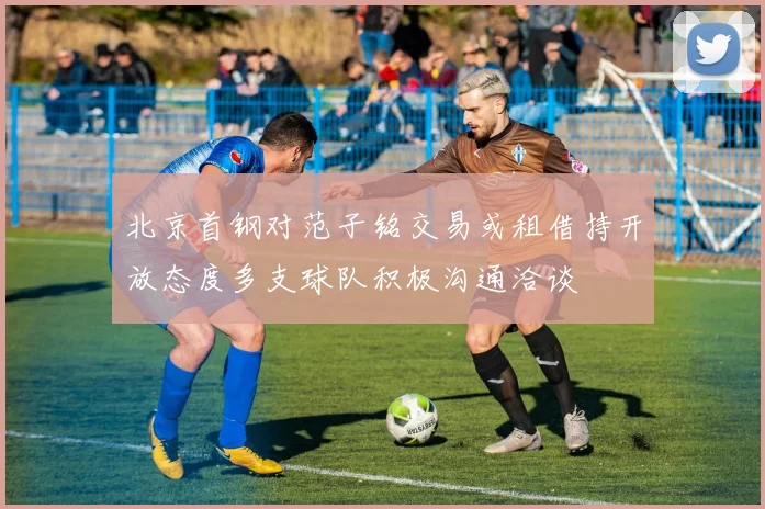 北京首钢对范子铭交易或租借持开放态度多支球队积极沟通洽谈