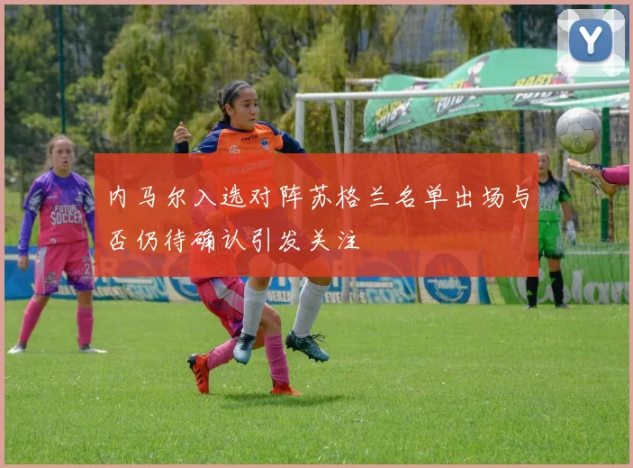 内马尔入选对阵苏格兰名单出场与否仍待确认引发关注