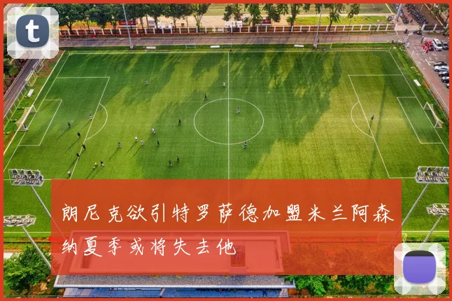 朗尼克欲引特罗萨德加盟米兰阿森纳夏季或将失去他