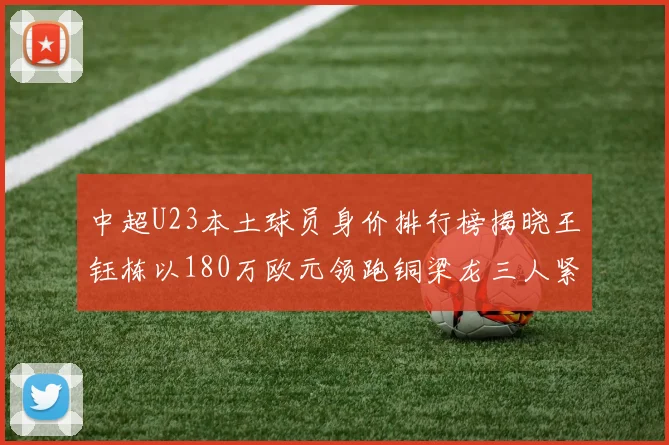 中超U23本土球员身价排行榜揭晓王钰栋以180万欧元领跑铜梁龙三人紧随其后