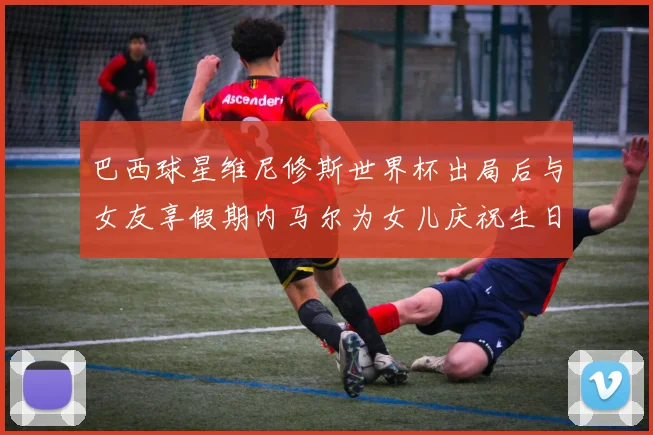 巴西球星维尼修斯世界杯出局后与女友享假期内马尔为女儿庆祝生日