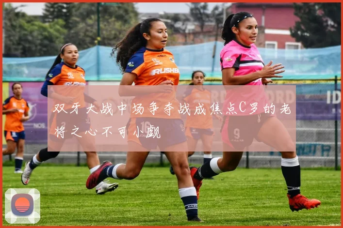 双牙大战中场争夺战成焦点C罗的老将之心不可小觑