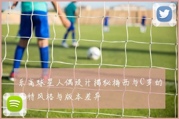乐高球星人偶设计揭秘梅西与C罗的独特风格与版本差异