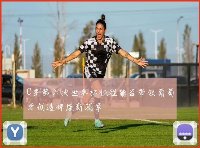 C罗第六次世界杯征程能否带领葡萄牙创造辉煌新篇章