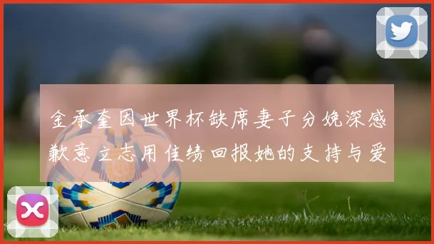 金承奎因世界杯缺席妻子分娩深感歉意立志用佳绩回报她的支持与爱